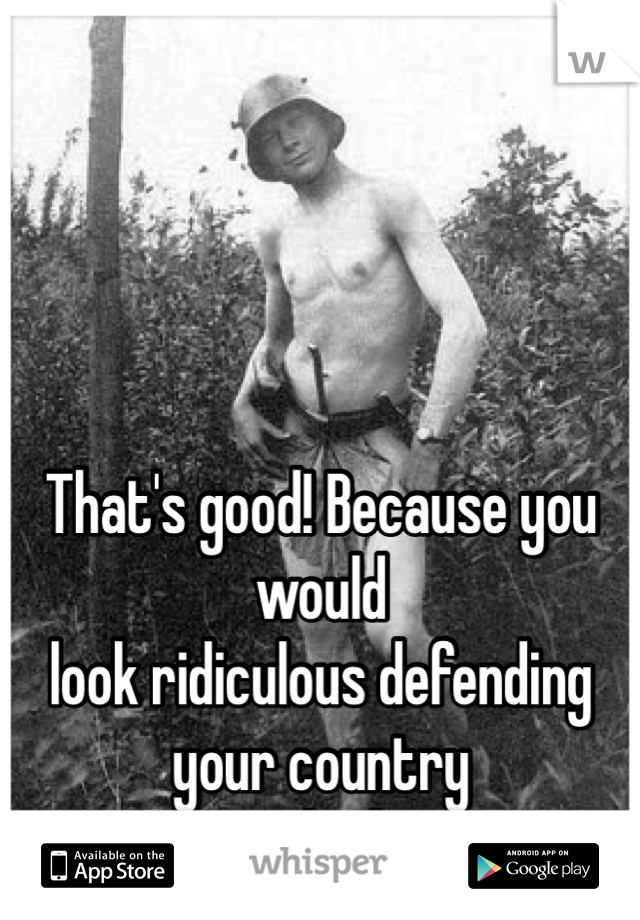 That's good! Because you would
look ridiculous defending your country 
naked.