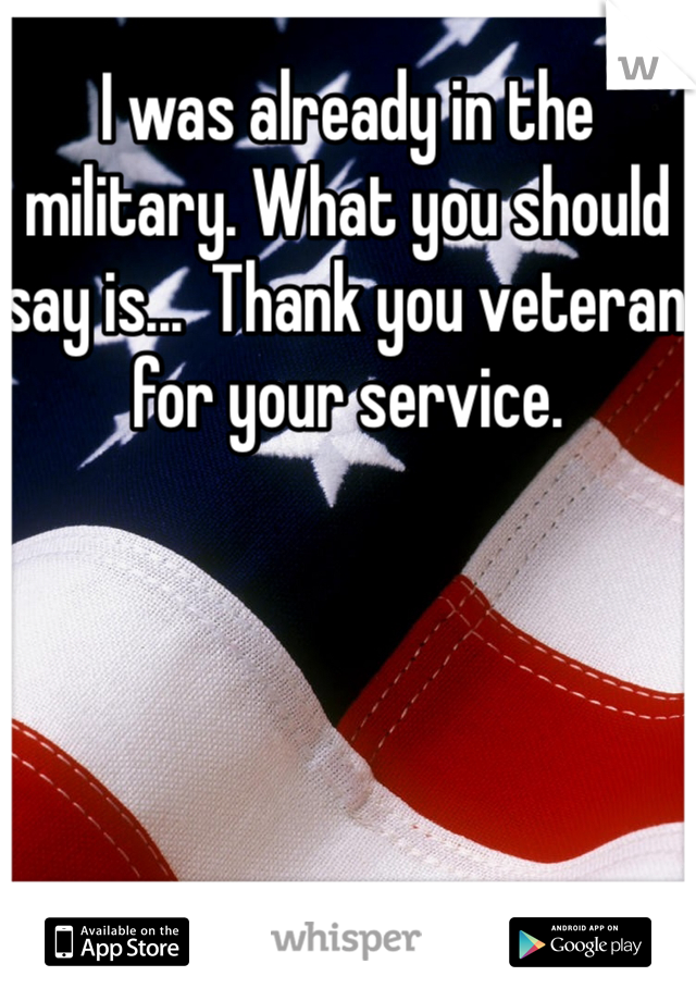 I was already in the military. What you should say is...  Thank you veteran for your service. 