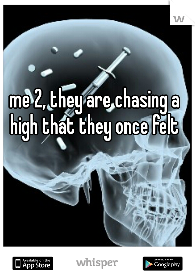 me 2, they are chasing a high that they once felt 