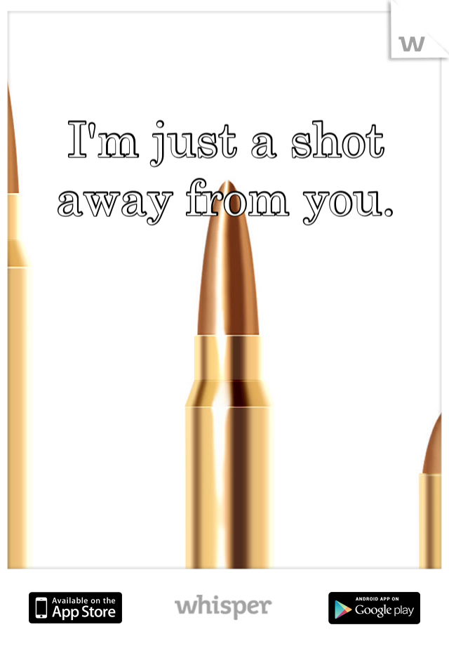 I'm just a shot away from you.