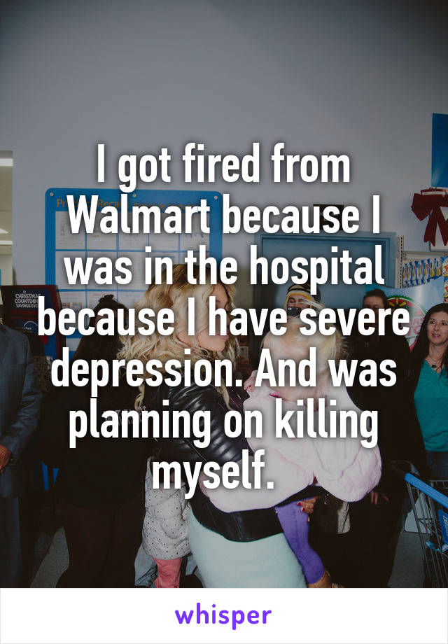 I got fired from Walmart because I was in the hospital because I have severe depression. And was planning on killing myself.  