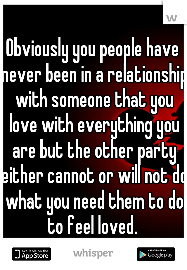 Obviously you people have never been in a relationship with someone that you love with everything you are but the other party either cannot or will not do what you need them to do to feel loved. 
