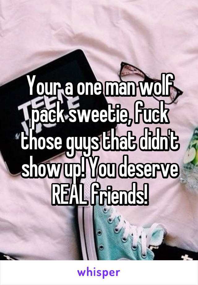 Your a one man wolf pack sweetie, fuck those guys that didn't show up! You deserve REAL friends!