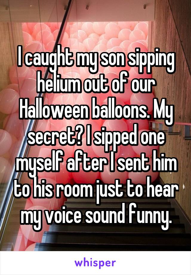 I caught my son sipping helium out of our Halloween balloons. My secret? I sipped one myself after I sent him to his room just to hear my voice sound funny.