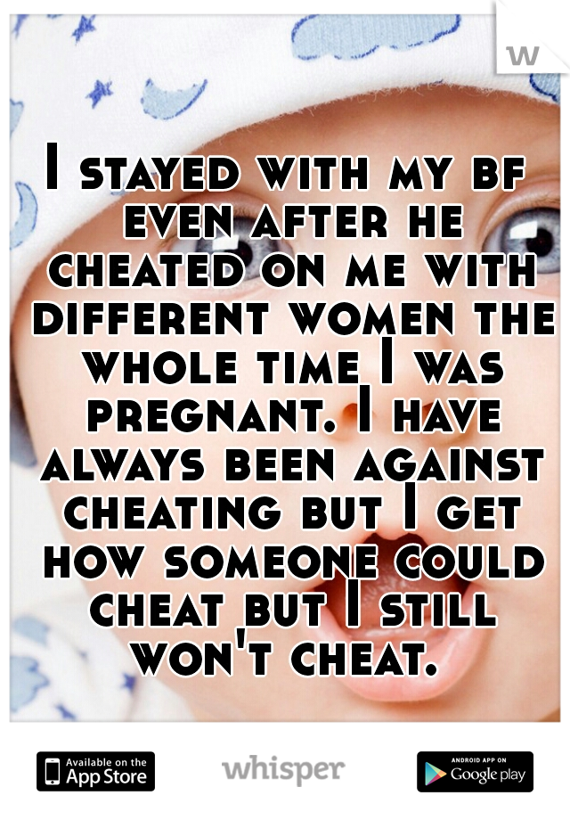 I stayed with my bf even after he cheated on me with different women the whole time I was pregnant. I have always been against cheating but I get how someone could cheat but I still won't cheat. 