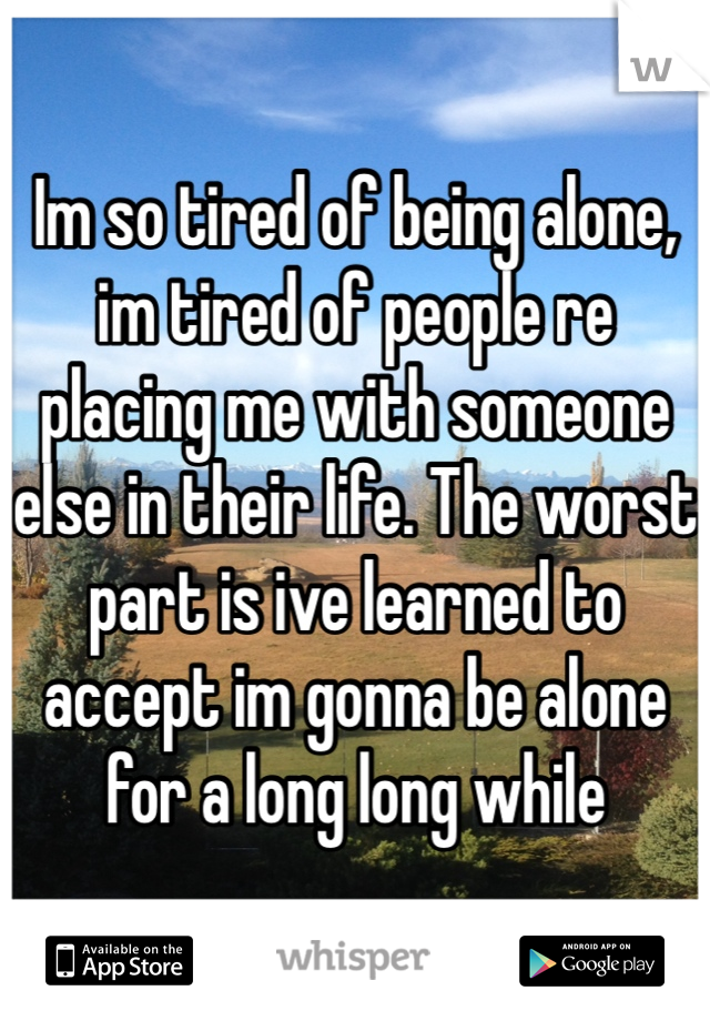 Im so tired of being alone, im tired of people re placing me with someone else in their life. The worst part is ive learned to accept im gonna be alone for a long long while