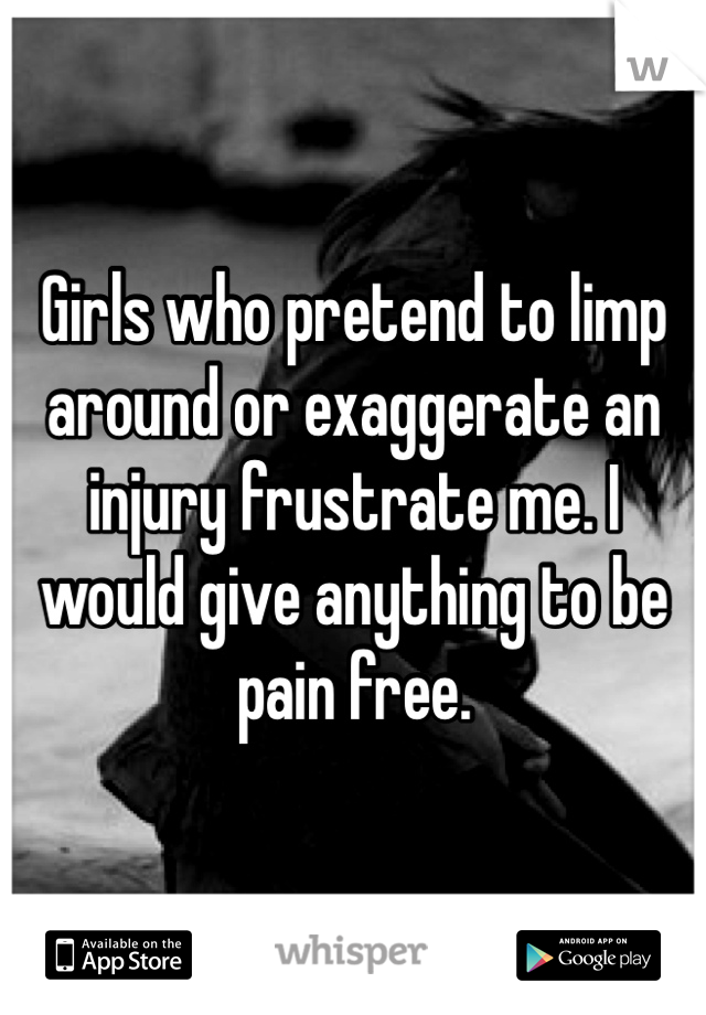 Girls who pretend to limp around or exaggerate an injury frustrate me. I would give anything to be pain free. 