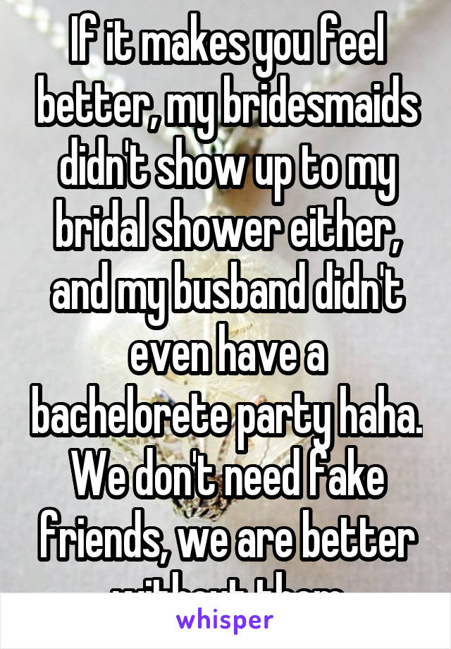 If it makes you feel better, my bridesmaids didn't show up to my bridal shower either, and my busband didn't even have a bachelorete party haha. We don't need fake friends, we are better without them