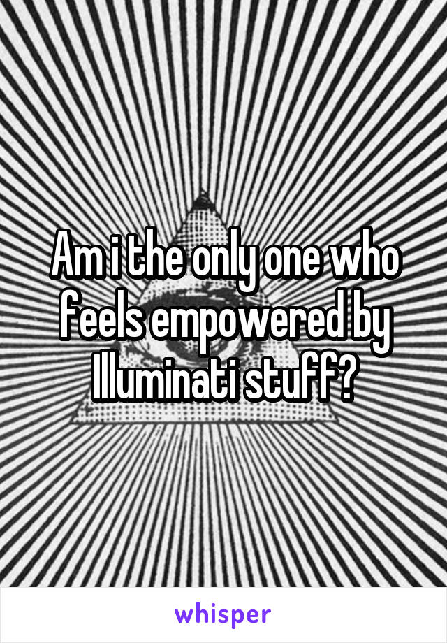 Am i the only one who feels empowered by Illuminati stuff?