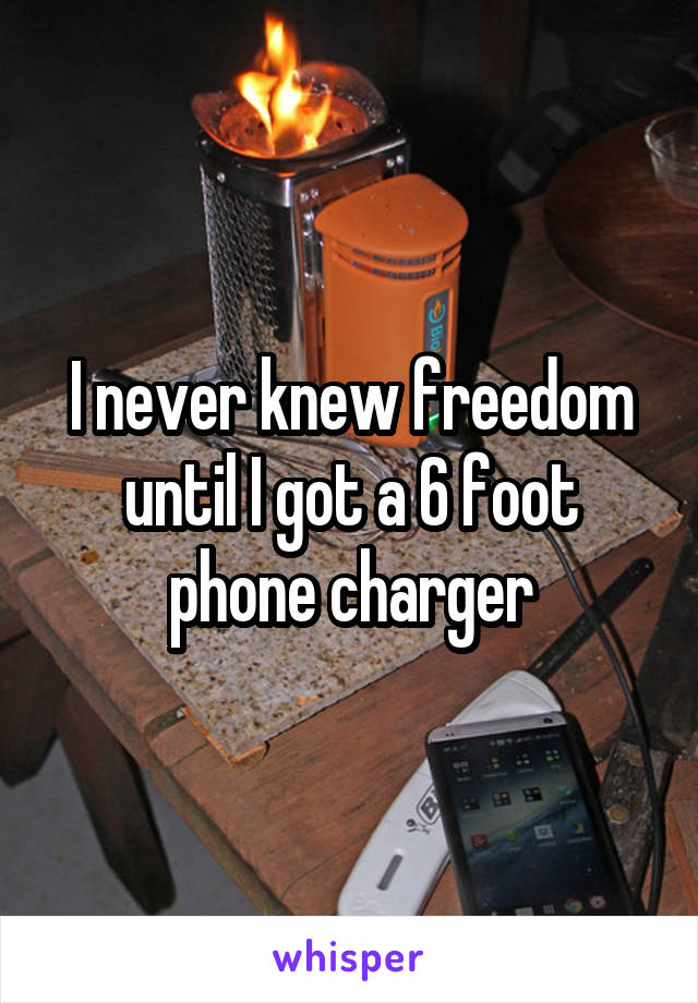 I never knew freedom until I got a 6 foot phone charger