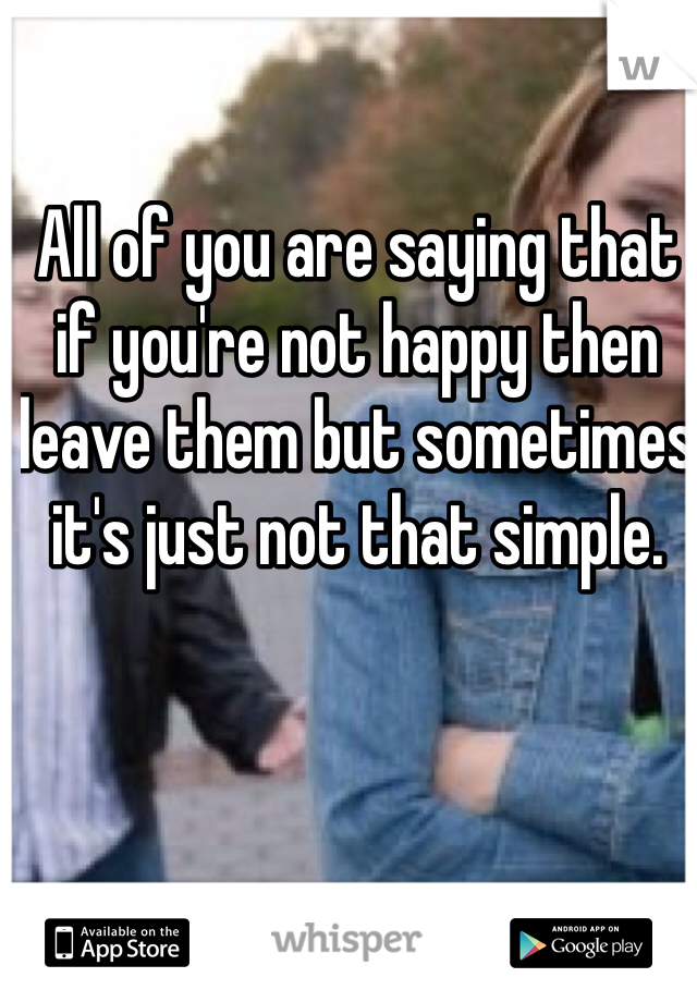 All of you are saying that if you're not happy then leave them but sometimes it's just not that simple. 