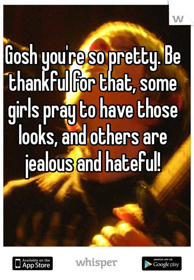 Gosh you're so pretty. Be thankful for that, some girls pray to have those looks, and others are jealous and hateful!