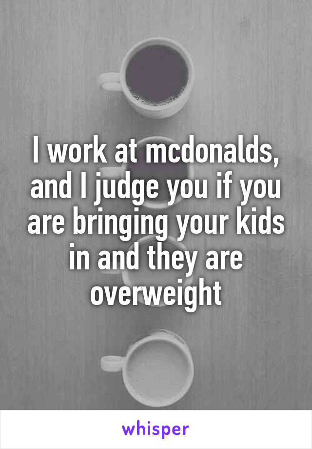I work at mcdonalds, and I judge you if you are bringing your kids in and they are overweight