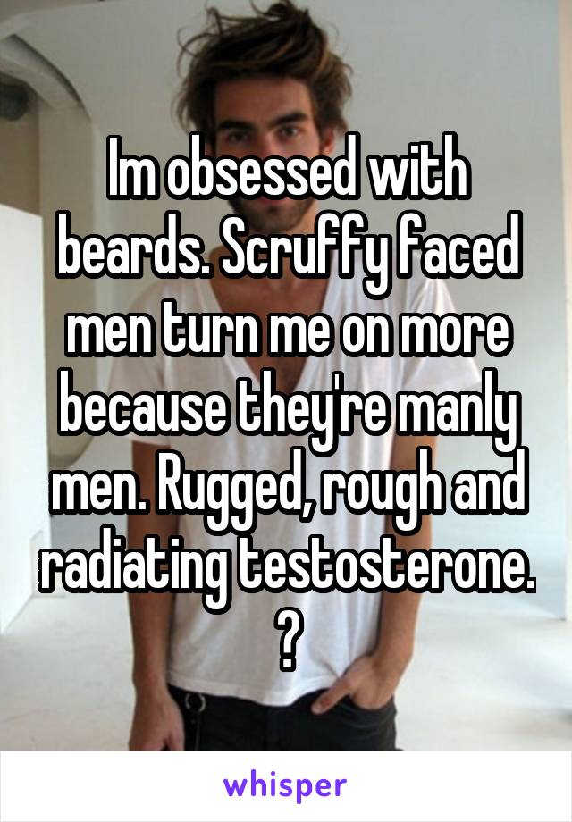 Im obsessed with beards. Scruffy faced men turn me on more because they're manly men. Rugged, rough and radiating testosterone. 😍