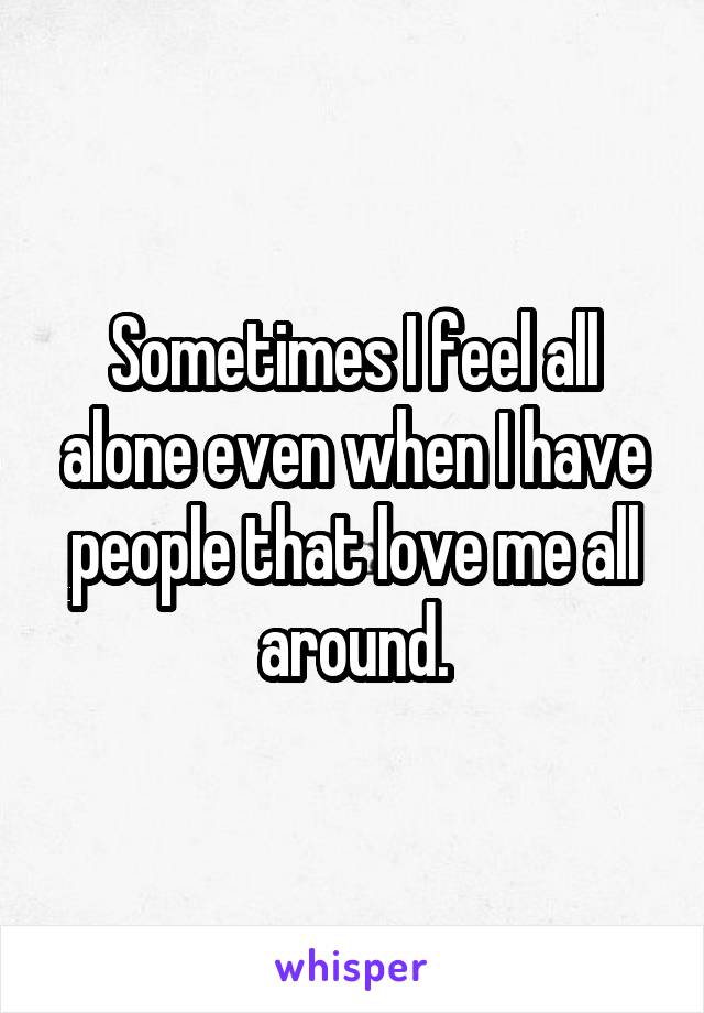 Sometimes I feel all alone even when I have people that love me all around.