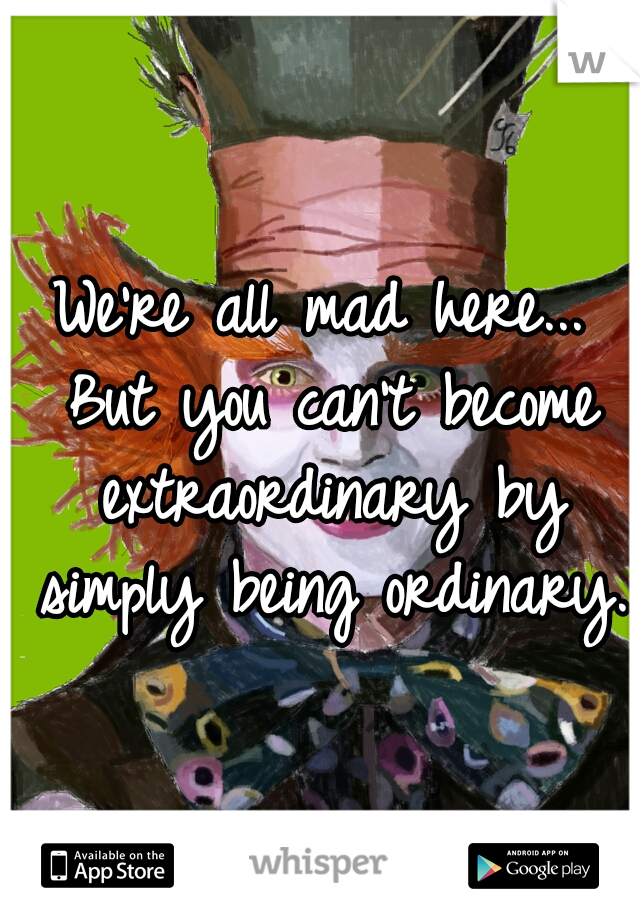 We're all mad here... But you can't become extraordinary by simply being ordinary.