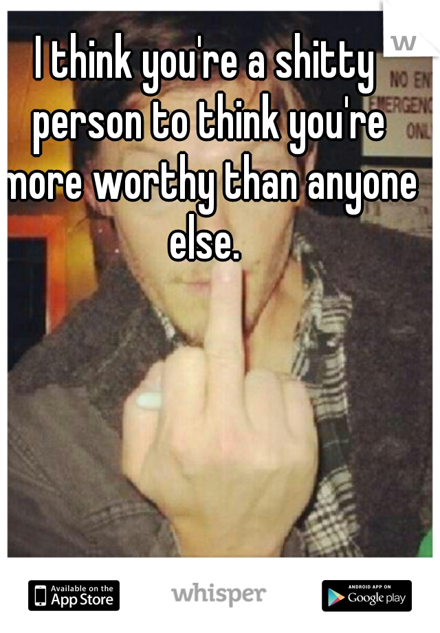 I think you're a shitty person to think you're more worthy than anyone else. 