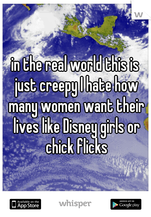 in the real world this is just creepy I hate how many women want their lives like Disney girls or chick flicks