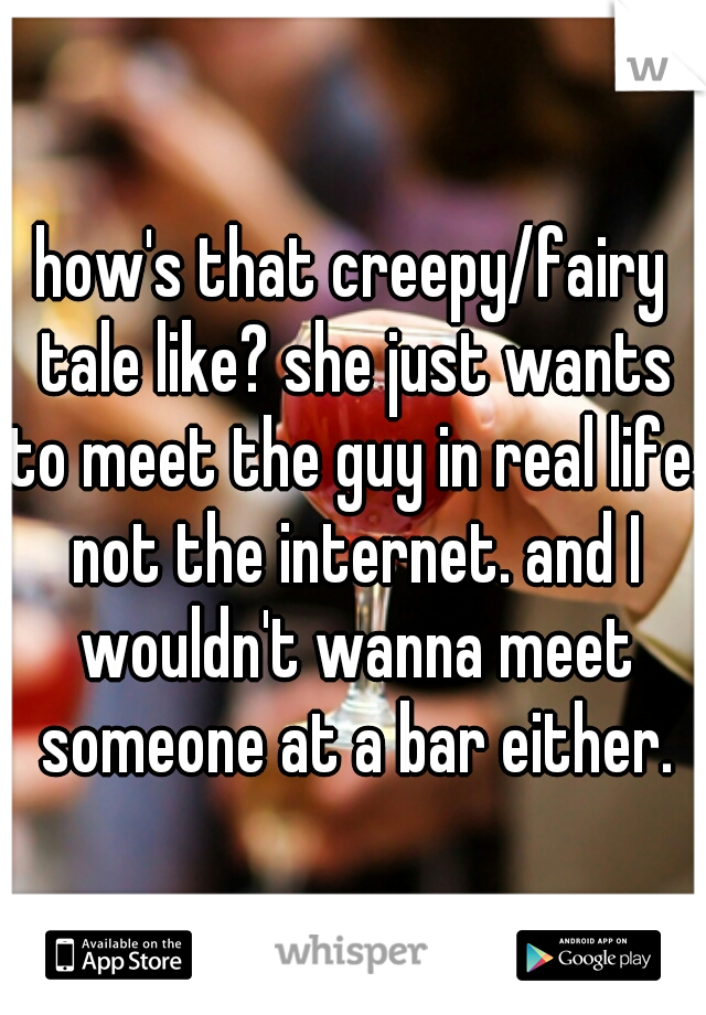 how's that creepy/fairy tale like? she just wants to meet the guy in real life. not the internet. and I wouldn't wanna meet someone at a bar either.