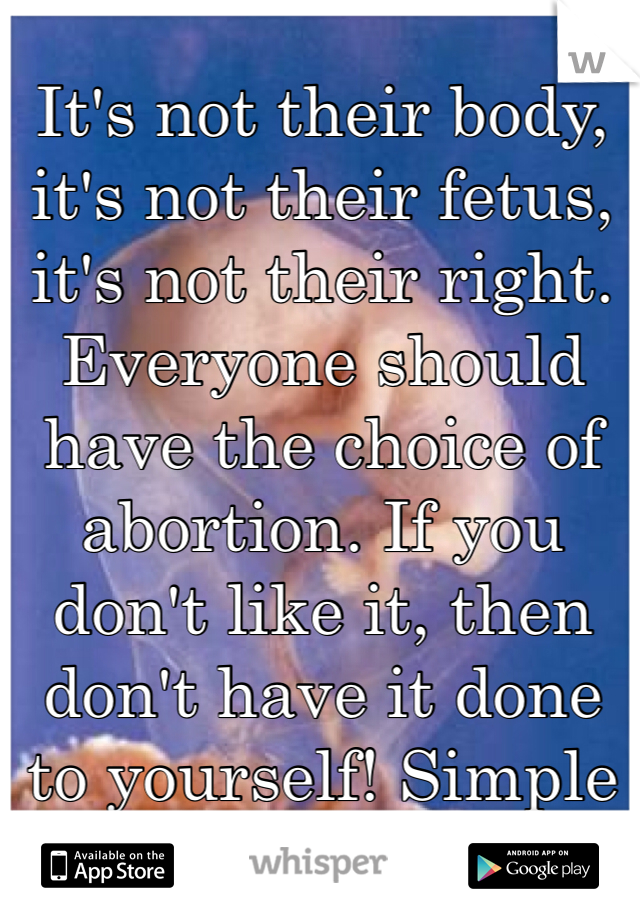 It's not their body, it's not their fetus, it's not their right. Everyone should have the choice of abortion. If you don't like it, then don't have it done to yourself! Simple as that.