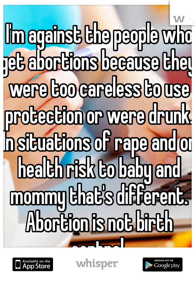 I'm against the people who get abortions because they were too careless to use protection or were drunk. In situations of rape and or health risk to baby and mommy that's different. Abortion is not birth control. 