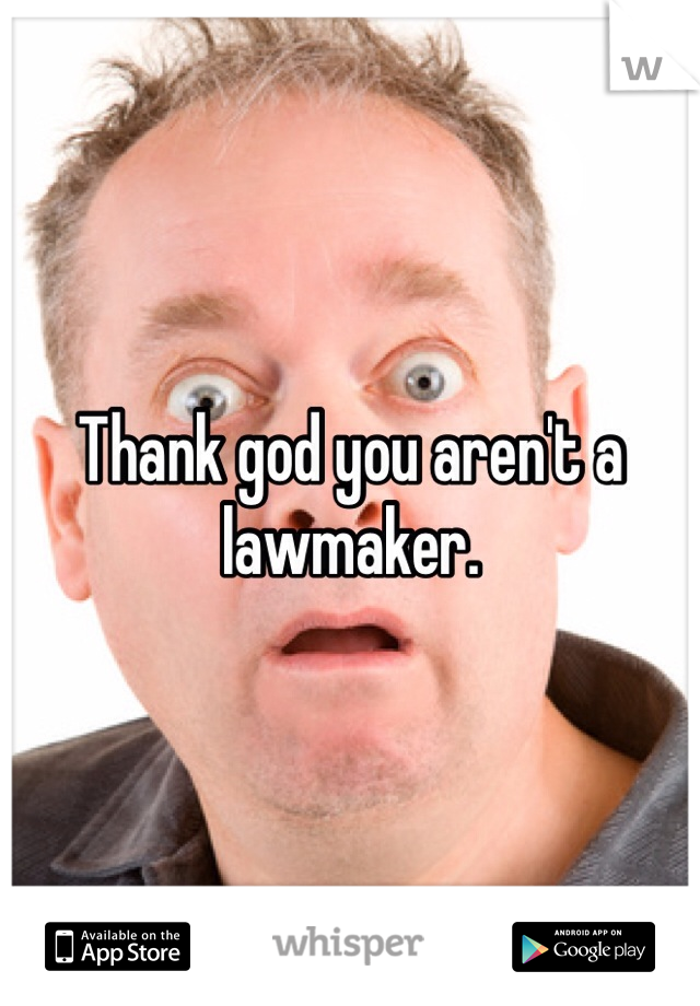 Thank god you aren't a lawmaker. 