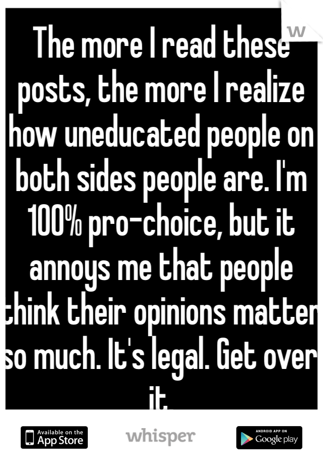 The more I read these posts, the more I realize how uneducated people on both sides people are. I'm 100% pro-choice, but it annoys me that people think their opinions matter so much. It's legal. Get over it.