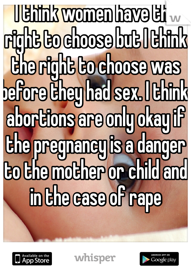 I think women have the right to choose but I think the right to choose was before they had sex. I think abortions are only okay if the pregnancy is a danger to the mother or child and in the case of rape