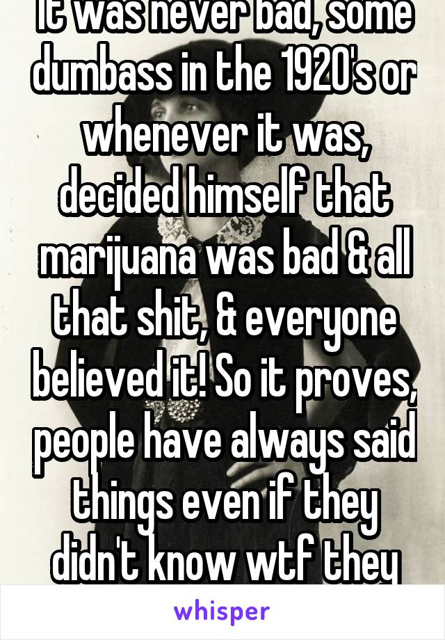 It was never bad, some dumbass in the 1920's or whenever it was, decided himself that marijuana was bad & all that shit, & everyone believed it! So it proves, people have always said things even if they didn't know wtf they were talking about. Lol