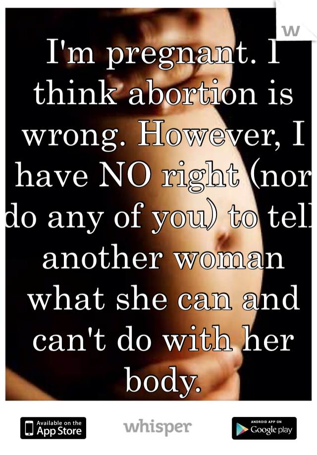 I'm pregnant. I think abortion is wrong. However, I have NO right (nor do any of you) to tell another woman what she can and can't do with her body.