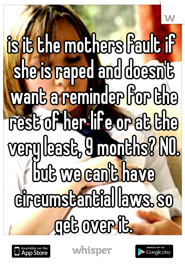 is it the mothers fault if she is raped and doesn't want a reminder for the rest of her life or at the very least, 9 months? NO. but we can't have circumstantial laws. so get over it.
