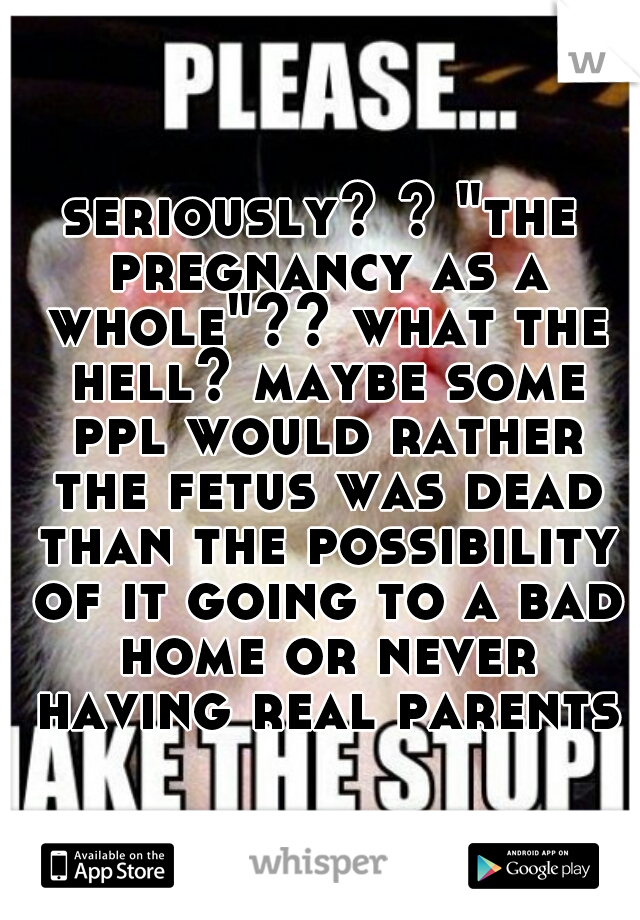 seriously? ? "the pregnancy as a whole"?? what the hell? maybe some ppl would rather the fetus was dead than the possibility of it going to a bad home or never having real parents