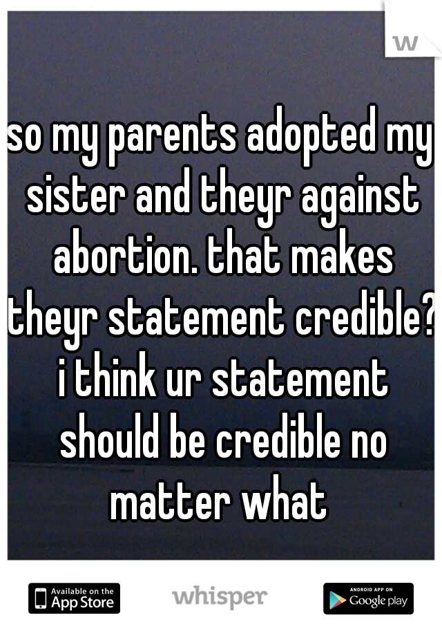 so my parents adopted my sister and theyr against abortion. that makes theyr statement credible? i think ur statement should be credible no matter what 