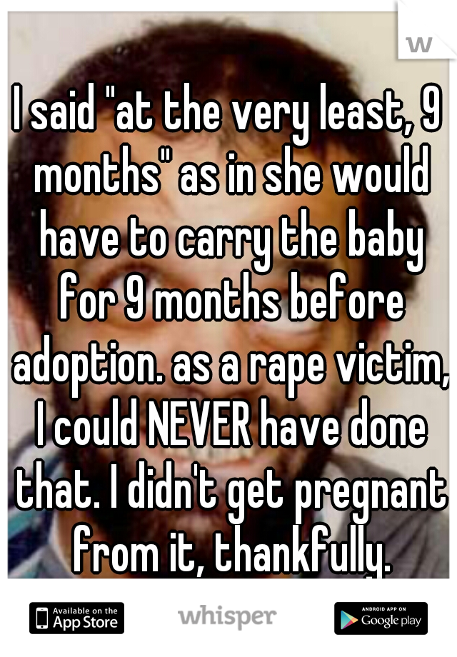 I said "at the very least, 9 months" as in she would have to carry the baby for 9 months before adoption. as a rape victim, I could NEVER have done that. I didn't get pregnant from it, thankfully.