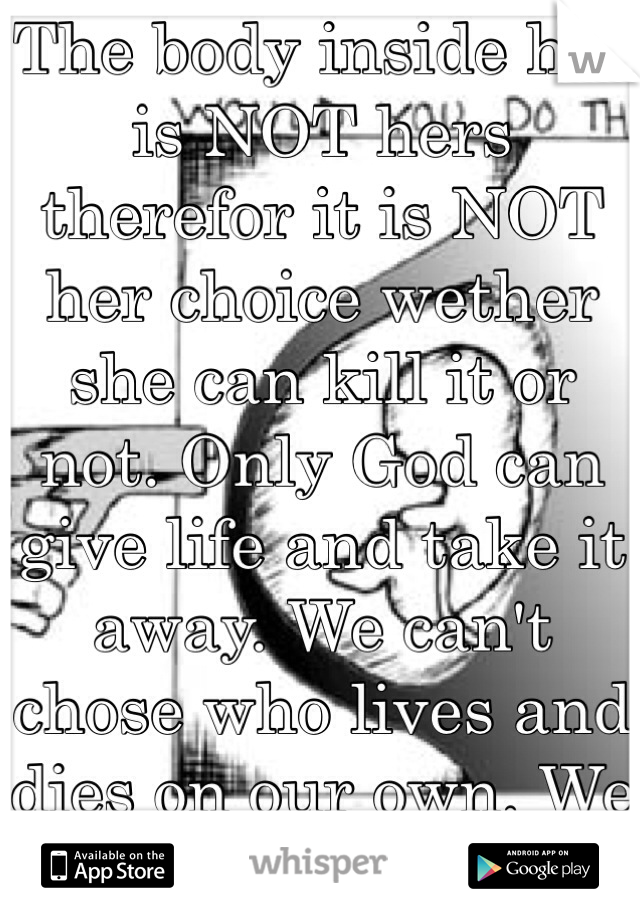 The body inside her is NOT hers therefor it is NOT her choice wether she can kill it or not. Only God can give life and take it away. We can't chose who lives and dies on our own. We can't provoke it.