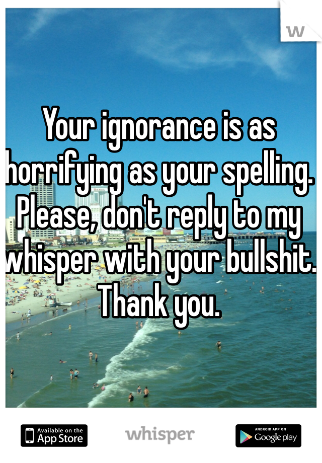 Your ignorance is as horrifying as your spelling. Please, don't reply to my whisper with your bullshit. Thank you.