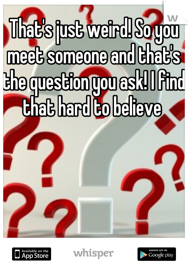 That's just weird! So you meet someone and that's the question you ask! I find that hard to believe 