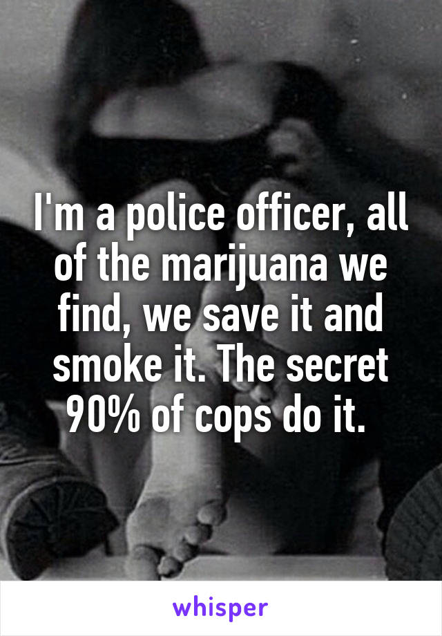 I'm a police officer, all of the marijuana we find, we save it and smoke it. The secret 90% of cops do it. 