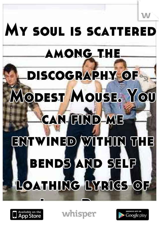 My soul is scattered among the discography of Modest Mouse. You can find me entwined within the bends and self loathing lyrics of Isaac Brock