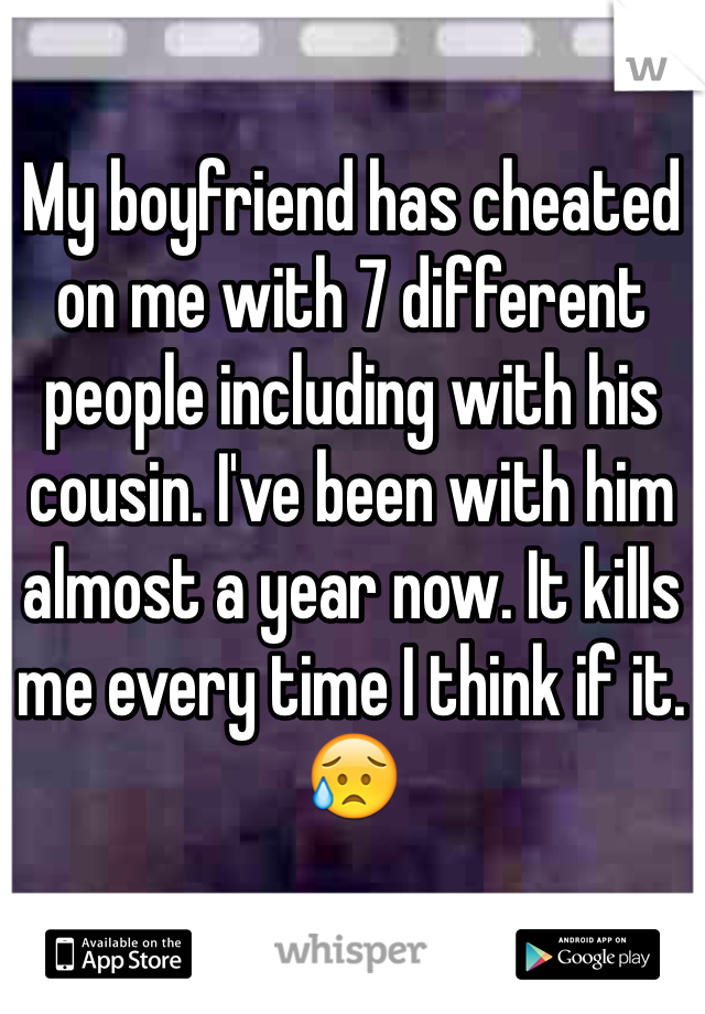 My boyfriend has cheated on me with 7 different people including with his cousin. I've been with him almost a year now. It kills me every time I think if it. 😥