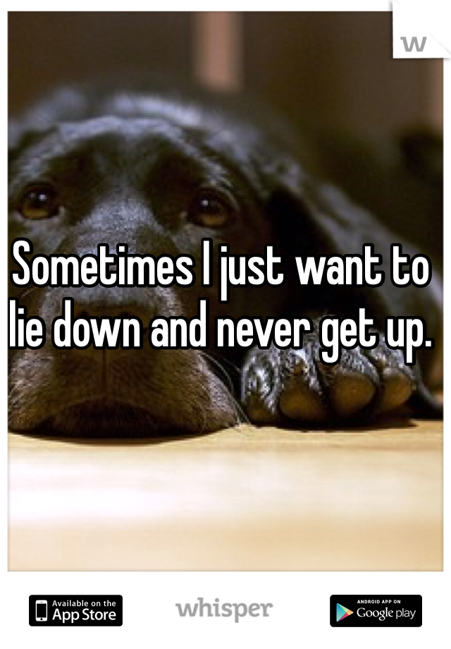 Sometimes I just want to lie down and never get up.