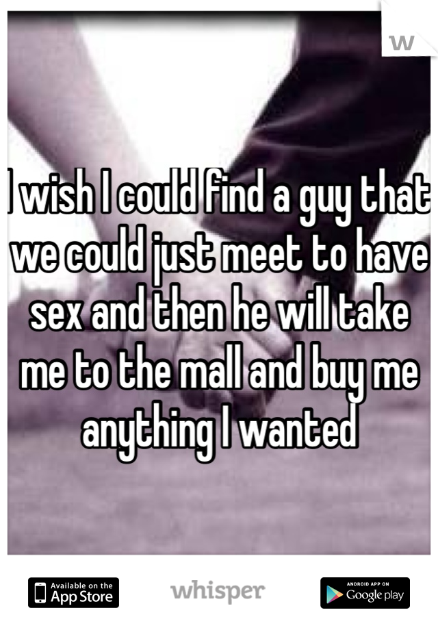 I wish I could find a guy that we could just meet to have sex and then he will take me to the mall and buy me anything I wanted 