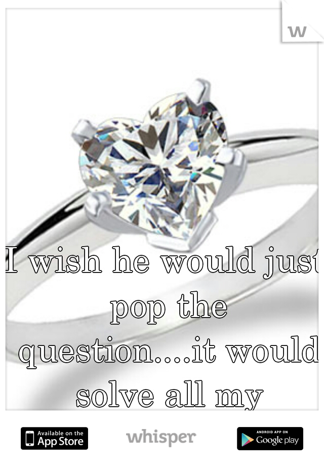 I wish he would just pop the question....it would solve all my insecurities 