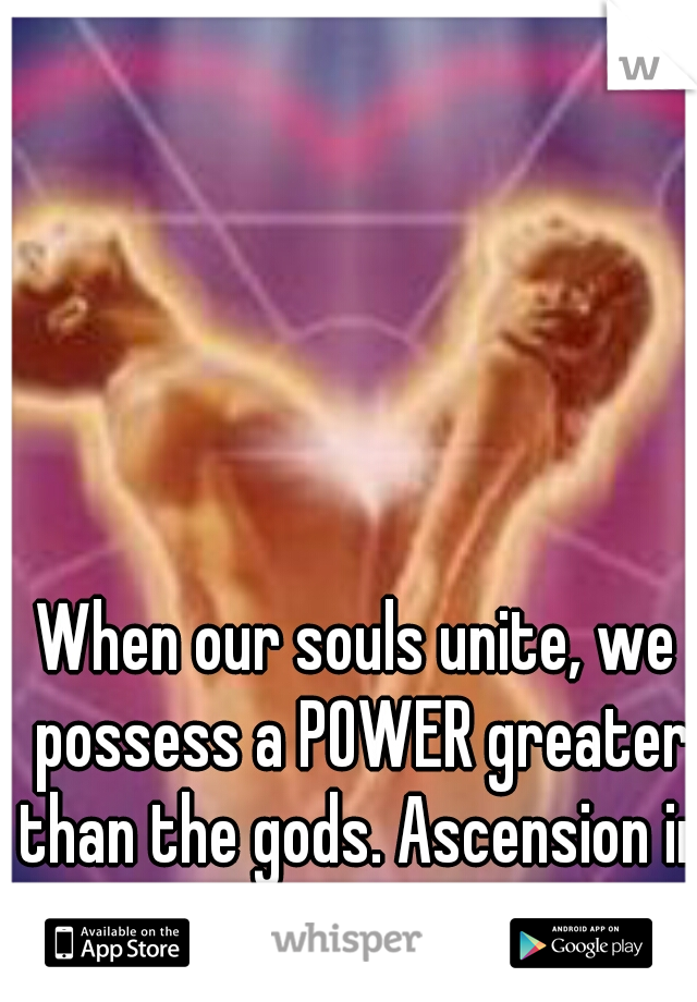 When our souls unite, we possess a POWER greater than the gods. Ascension in Love is necessary. 