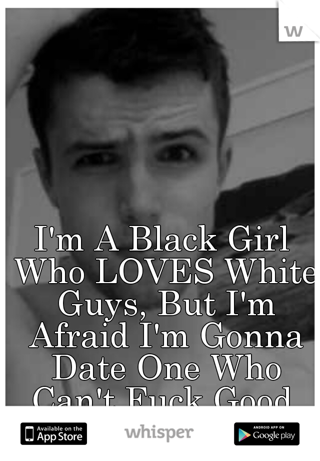 I'm A Black Girl Who LOVES White Guys, But I'm Afraid I'm Gonna Date One Who Can't Fuck Good, Like A Black Guy.