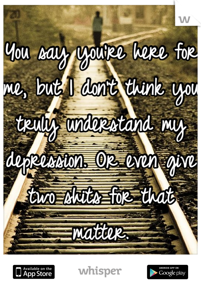 You say you're here for me, but I don't think you truly understand my depression. Or even give two shits for that matter.