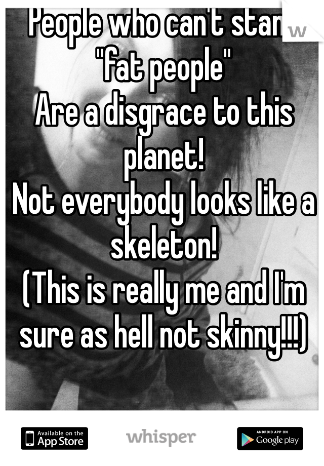 People who can't stand "fat people" 
Are a disgrace to this planet!
Not everybody looks like a skeleton!
(This is really me and I'm sure as hell not skinny!!!)