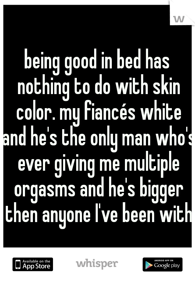 being good in bed has nothing to do with skin color. my fiancés white and he's the only man who's ever giving me multiple orgasms and he's bigger then anyone I've been with