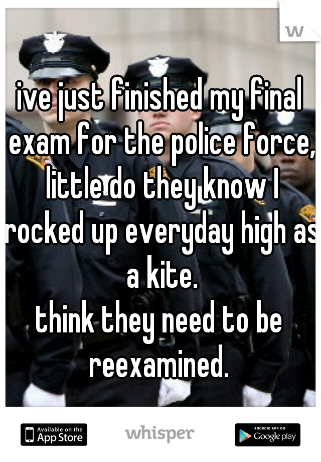 ive just finished my final exam for the police force, little do they know I rocked up everyday high as a kite.
think they need to be reexamined. 