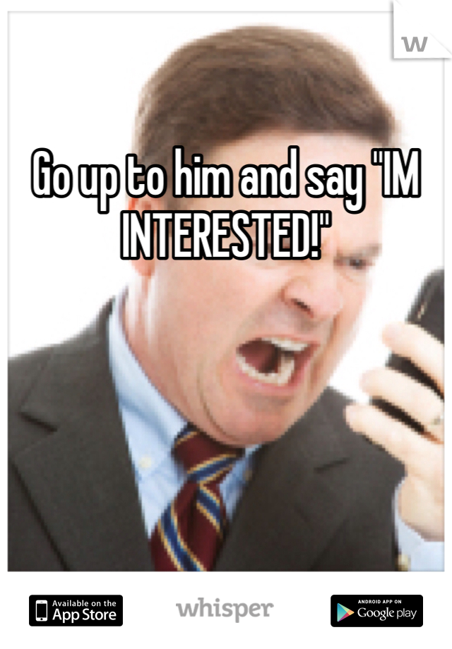 Go up to him and say "IM INTERESTED!"